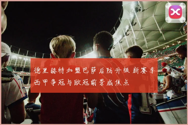 德里赫特加盟巴萨后防升级 新赛季西甲争冠与欧冠前景成焦点