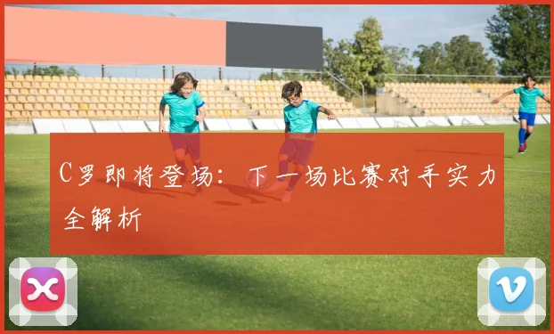 C罗即将登场：下一场比赛对手实力全解析