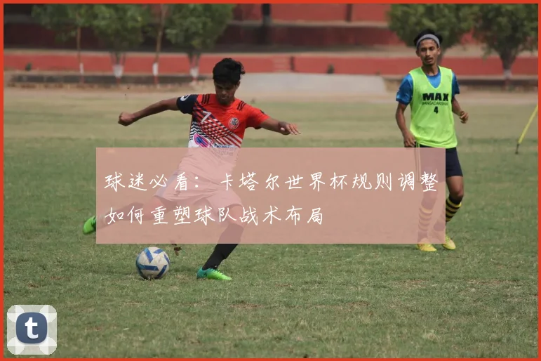 球迷必看：卡塔尔世界杯规则调整如何重塑球队战术布局