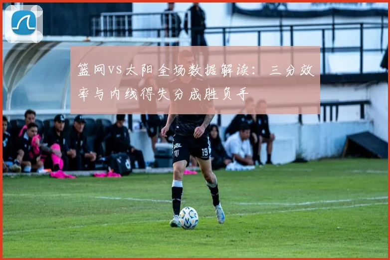 篮网vs太阳全场数据解读：三分效率与内线得失分成胜负手