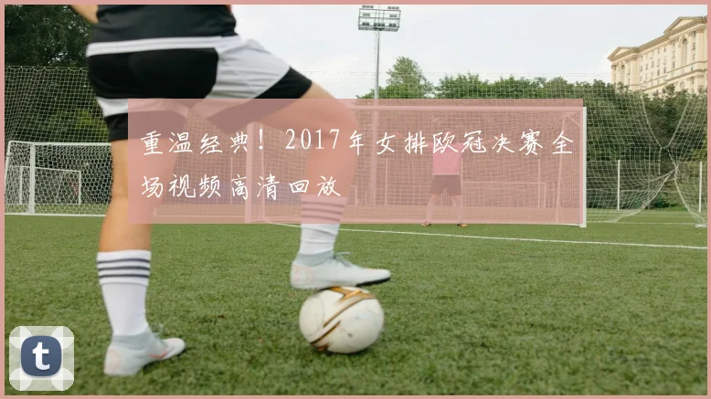 重温经典！2017年女排欧冠决赛全场视频高清回放