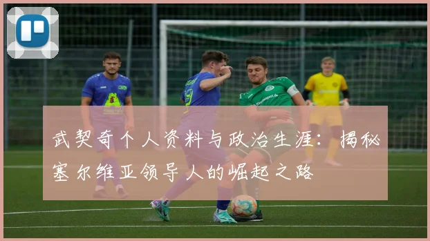 武契奇个人资料与政治生涯：揭秘塞尔维亚领导人的崛起之路