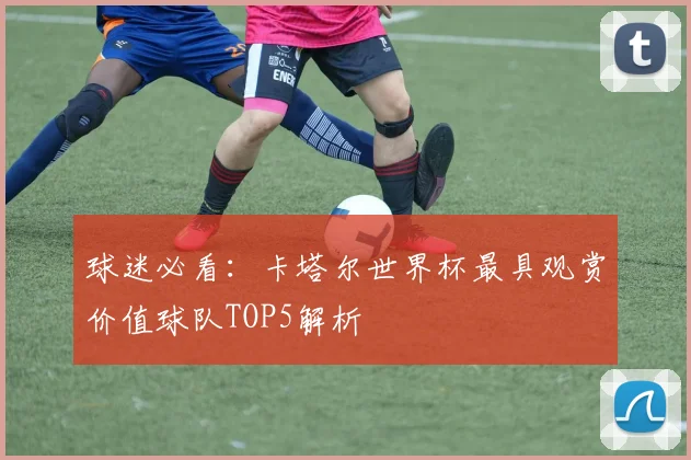 球迷必看：卡塔尔世界杯最具观赏价值球队TOP5解析