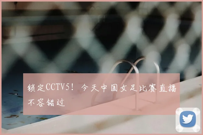 锁定CCTV5!今天中国女足比赛直播不容错过