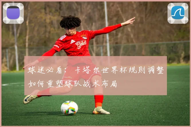 球迷必看：卡塔尔世界杯规则调整如何重塑球队战术布局