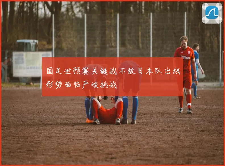 国足世预赛关键战不敌日本队出线形势面临严峻挑战