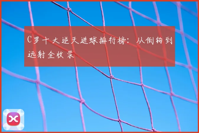 C罗十大逆天进球排行榜：从倒钩到远射全收录